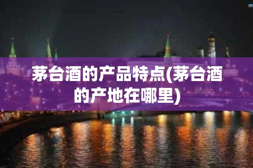 茅台酒的产品特点(茅台酒的产地在哪里)