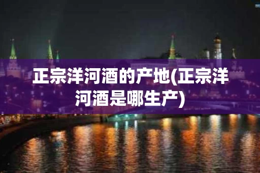 正宗洋河酒的产地(正宗洋河酒是哪生产)