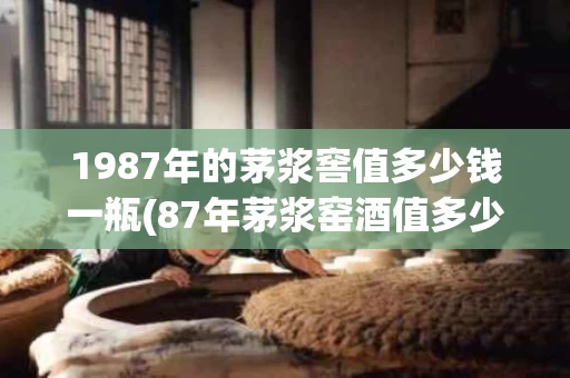 1987年的茅浆窖值多少钱一瓶(87年茅浆窑酒值多少钱)