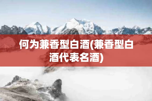 何为兼香型白酒(兼香型白酒代表名酒)