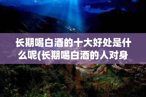 长期喝白酒的十大好处是什么呢(长期喝白酒的人对身体有什么危害)