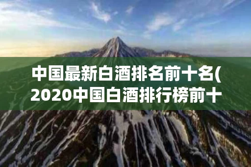 中国最新白酒排名前十名(2020中国白酒排行榜前十名)