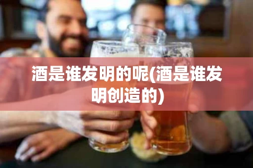 酒是谁发明的呢(酒是谁发明创造的)
