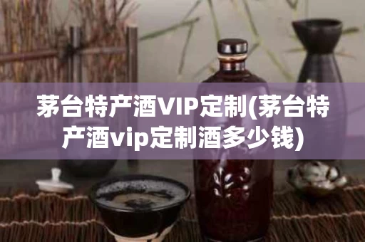 茅台特产酒VIP定制(茅台特产酒vip定制酒多少钱)
