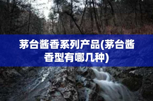 茅台酱香系列产品(茅台酱香型有哪几种)