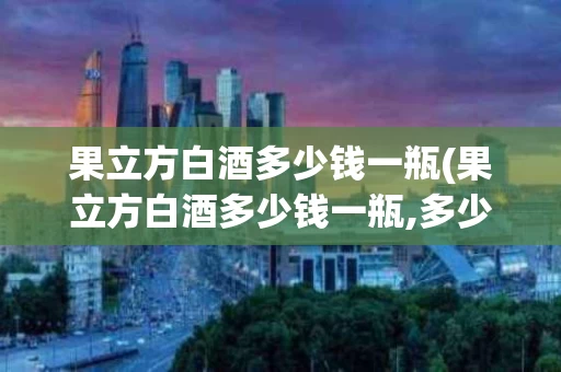果立方白酒多少钱一瓶(果立方白酒多少钱一瓶,多少度)