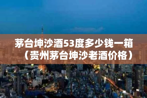 茅台坤沙酒53度多少钱一箱（贵州茅台坤沙老酒价格）