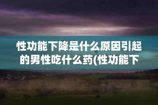 性功能下降是什么原因引起的男性吃什么药(性功能下降是什么原因引起的男性吃什么药好)
