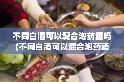 不同白酒可以混合泡药酒吗(不同白酒可以混合泡药酒吗为什么)