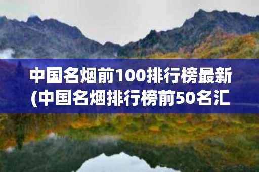 中国名烟前100排行榜最新(中国名烟排行榜前50名汇总一览全)