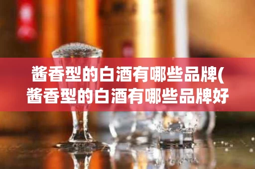 酱香型的白酒有哪些品牌(酱香型的白酒有哪些品牌好)