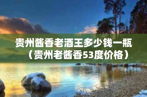 贵州酱香老酒王多少钱一瓶（贵州老酱香53度价格）