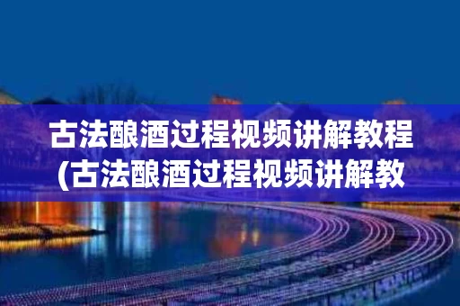 古法酿酒过程视频讲解教程(古法酿酒过程视频讲解教程全集)
