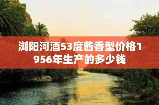 浏阳河酒53度酱香型价格1956年生产的多少钱