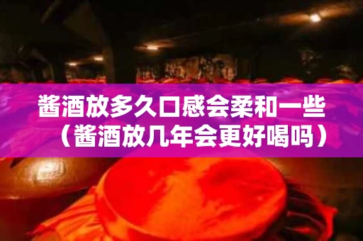 酱酒放多久口感会柔和一些（酱酒放几年会更好喝吗）