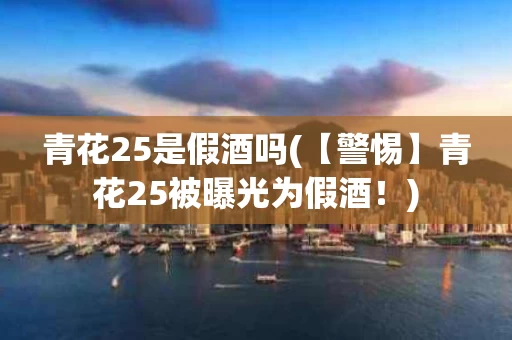 青花25是假酒吗(【警惕】青花25被曝光为假酒！)