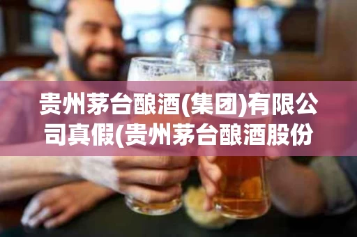 贵州茅台酿酒(集团)有限公司真假(贵州茅台酿酒股份有限公司是真的茅台酒吗)