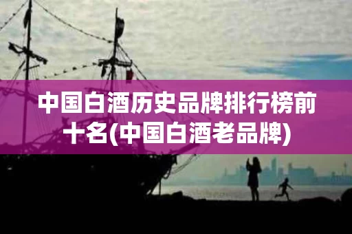 中国白酒历史品牌排行榜前十名(中国白酒老品牌)