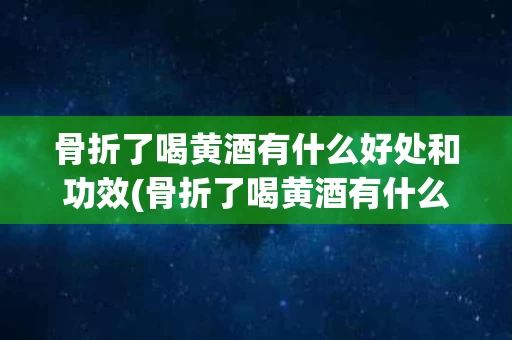 骨折了喝黄酒有什么好处和功效(骨折了喝黄酒有什么好处和功效吗)