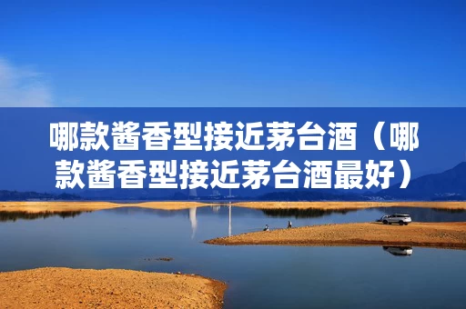 哪款酱香型接近茅台酒（哪款酱香型接近茅台酒最好）