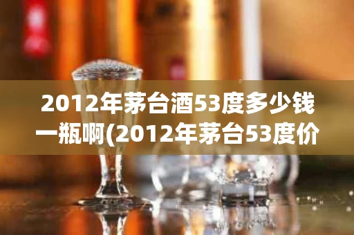 2012年茅台酒53度多少钱一瓶啊(2012年茅台53度价格多少)