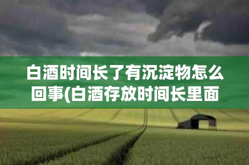 白酒时间长了有沉淀物怎么回事(白酒存放时间长里面有白色漂浮物)