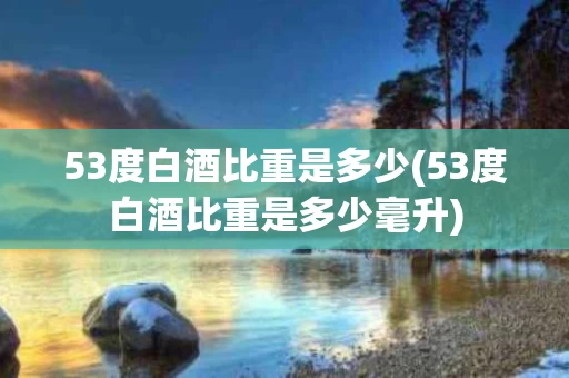 53度白酒比重是多少(53度白酒比重是多少毫升)
