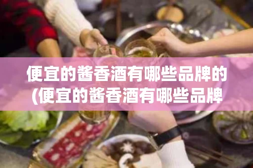 便宜的酱香酒有哪些品牌的(便宜的酱香酒有哪些品牌的好喝)