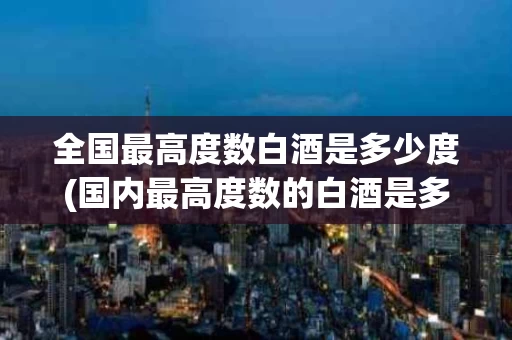 全国最高度数白酒是多少度(国内最高度数的白酒是多少度)