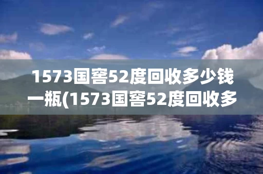 1573国窖52度回收多少钱一瓶(1573国窖52度回收多少钱一瓶酒)