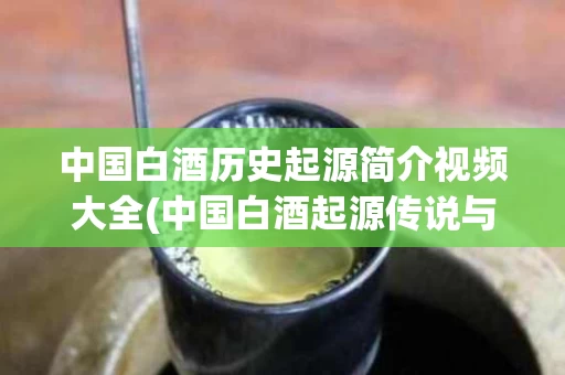 中国白酒历史起源简介视频大全(中国白酒起源传说与制造工艺的演变)