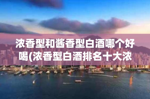 浓香型和酱香型白酒哪个好喝(浓香型白酒排名十大浓香型白酒)