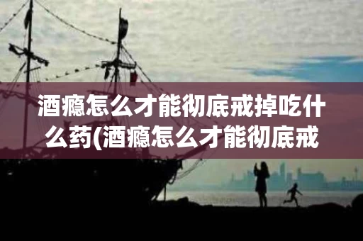 酒瘾怎么才能彻底戒掉吃什么药(酒瘾怎么才能彻底戒掉吃什么药呢)