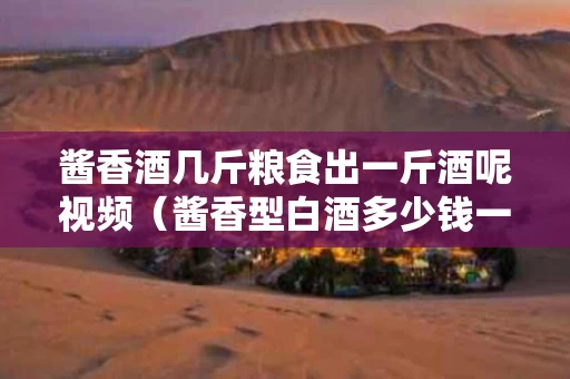 酱香酒几斤粮食出一斤酒呢视频（酱香型白酒多少钱一斤才是真酒）