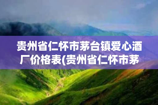 贵州省仁怀市茅台镇爱心酒厂价格表(贵州省仁怀市茅台镇爱心酒厂价格表查询)