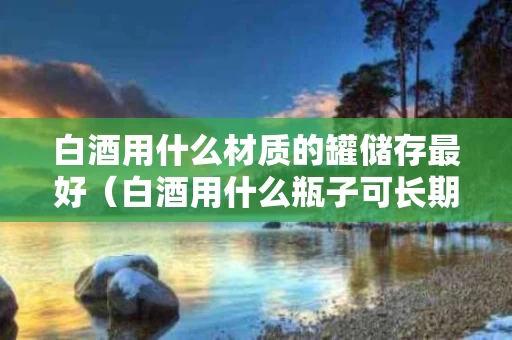 白酒用什么材质的罐储存最好（白酒用什么瓶子可长期保存）