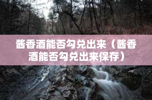 酱香酒能否勾兑出来（酱香酒能否勾兑出来保存）