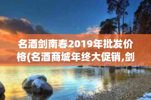 名酒剑南春2019年批发价格(名酒商城年终大促销,剑南春200元每瓶,是真的吗?)