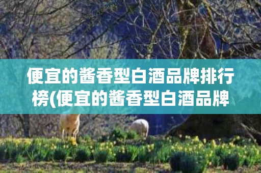 便宜的酱香型白酒品牌排行榜(便宜的酱香型白酒品牌排行榜前十名)