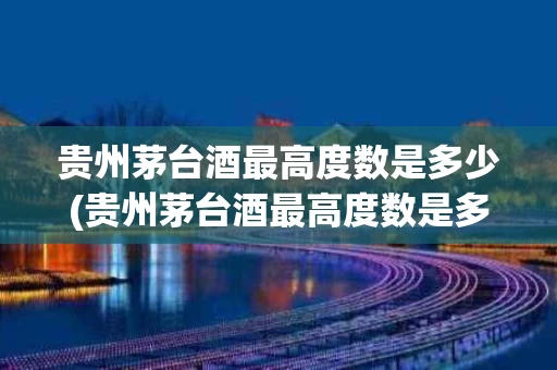 贵州茅台酒最高度数是多少(贵州茅台酒最高度数是多少度)