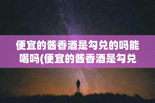 便宜的酱香酒是勾兑的吗能喝吗(便宜的酱香酒是勾兑的吗能喝吗有毒吗)