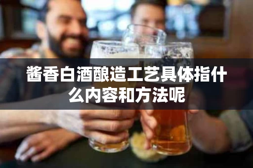 酱香白酒酿造工艺具体指什么内容和方法呢