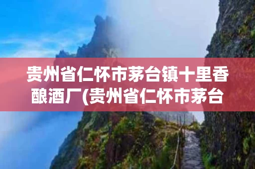贵州省仁怀市茅台镇十里香酿酒厂(贵州省仁怀市茅台镇十里香酿酒厂电话)