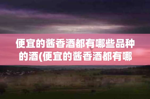 便宜的酱香酒都有哪些品种的酒(便宜的酱香酒都有哪些品种的酒好喝)