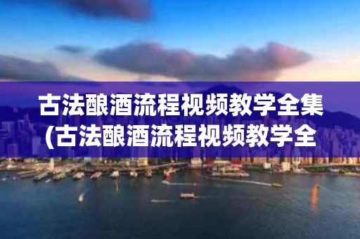 古法酿酒流程视频教学全集(古法酿酒流程视频教学全集大全)