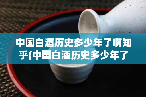中国白酒历史多少年了啊知乎(中国白酒历史多少年了啊知乎文章)