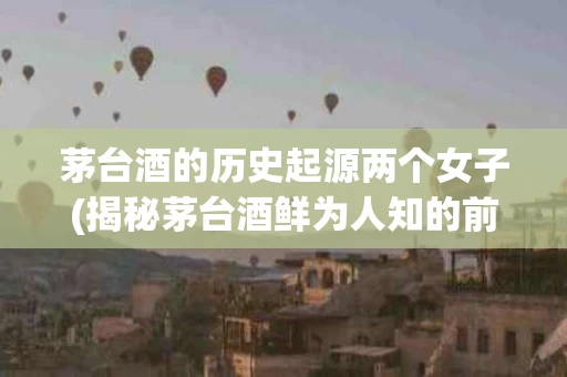 茅台酒的历史起源两个女子(揭秘茅台酒鲜为人知的前世今生)