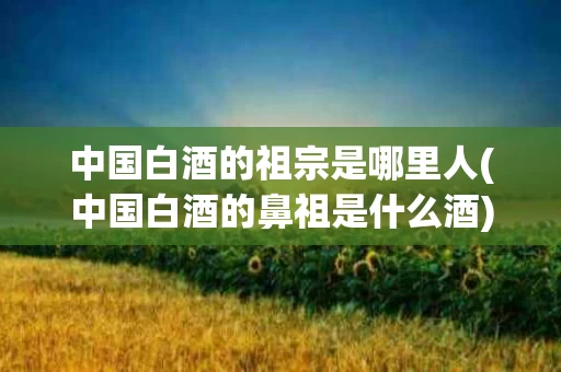 中国白酒的祖宗是哪里人(中国白酒的鼻祖是什么酒)