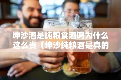 坤沙酒是纯粮食酒吗为什么这么贵（坤沙纯粮酒是真的吗?）