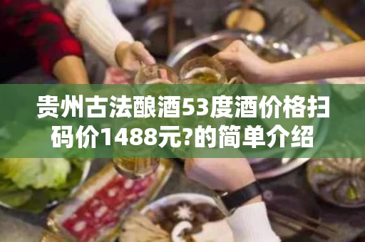 贵州古法酿酒53度酒价格扫码价1488元?的简单介绍